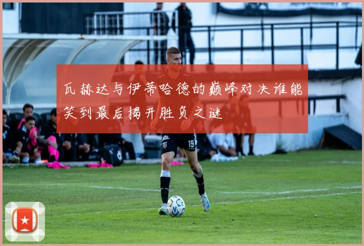 瓦赫达与伊蒂哈德的巅峰对决谁能笑到最后揭开胜负之谜