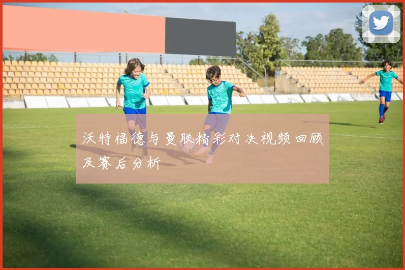 沃特福德与曼联精彩对决视频回顾及赛后分析