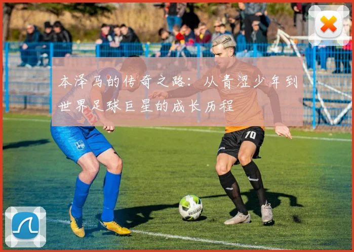 本泽马的传奇之路：从青涩少年到世界足球巨星的成长历程
