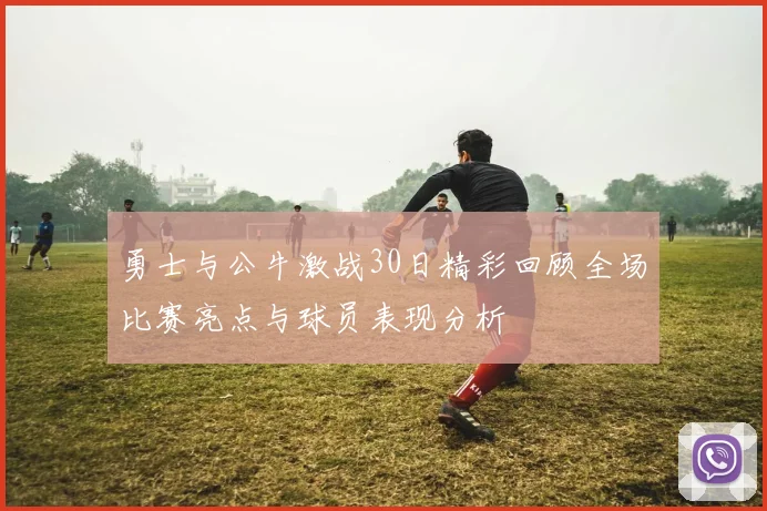 勇士与公牛激战30日精彩回顾全场比赛亮点与球员表现分析