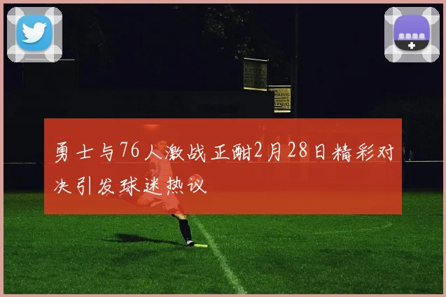 勇士与76人激战正酣2月28日精彩对决引发球迷热议