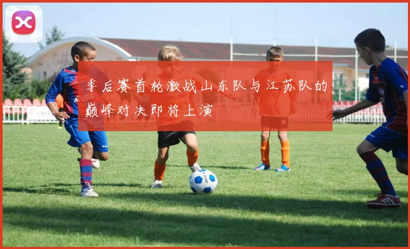 季后赛首轮激战山东队与江苏队的巅峰对决即将上演