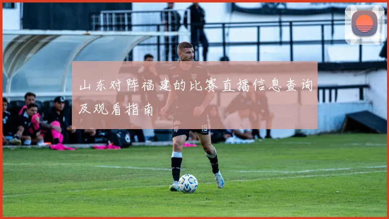 山东对阵福建的比赛直播信息查询及观看指南