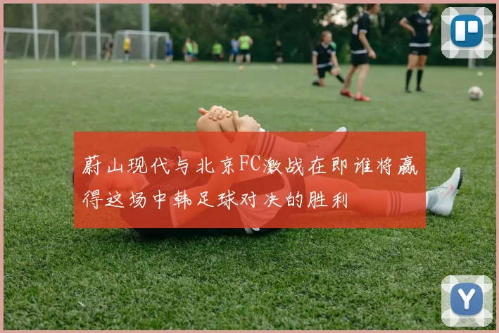 蔚山现代与北京FC激战在即谁将赢得这场中韩足球对决的胜利