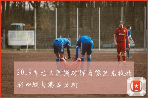 2019年尤文图斯对阵马德里竞技精彩回顾与赛后分析