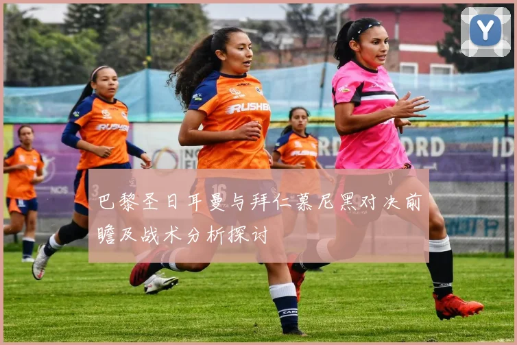巴黎圣日耳曼与拜仁慕尼黑对决前瞻及战术分析探讨