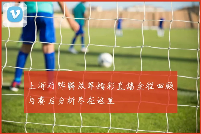 上海对阵解放军精彩直播全程回顾与赛后分析尽在这里
