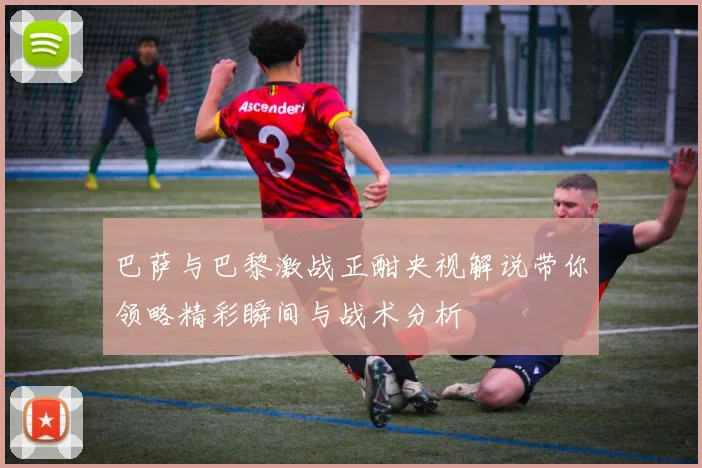 巴萨与巴黎激战正酣央视解说带你领略精彩瞬间与战术分析