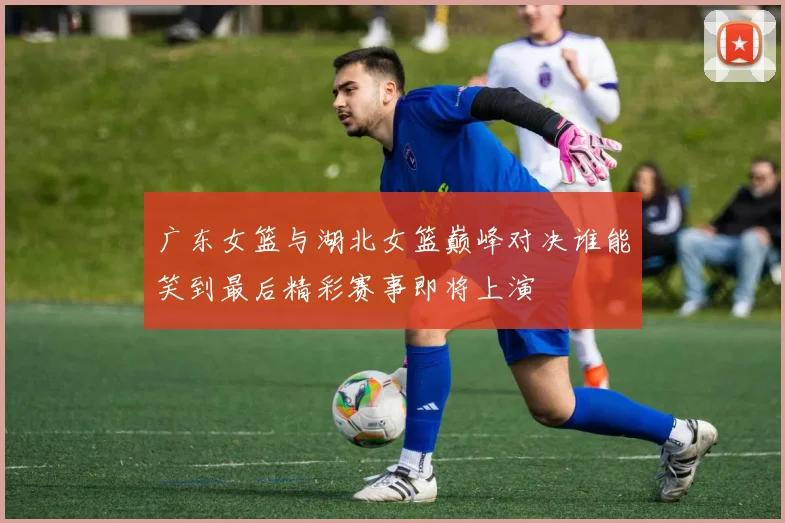 广东女篮与湖北女篮巅峰对决谁能笑到最后精彩赛事即将上演