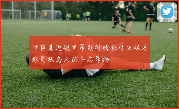 沙萨基迎战里昂期待精彩对决双方球员状态火热斗志昂扬