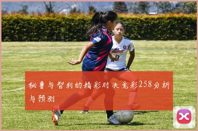 秘鲁与智利的精彩对决竞彩258分析与预测