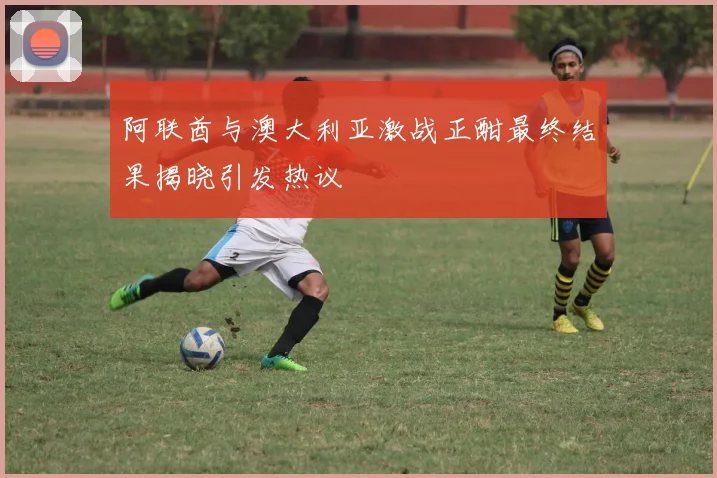 阿联酋与澳大利亚激战正酣最终结果揭晓引发热议
