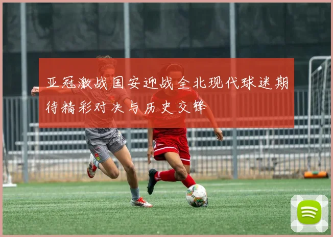 亚冠激战国安迎战全北现代球迷期待精彩对决与历史交锋