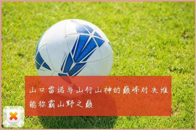 山口雷诺与山行山神的巅峰对决谁能称霸山野之巅