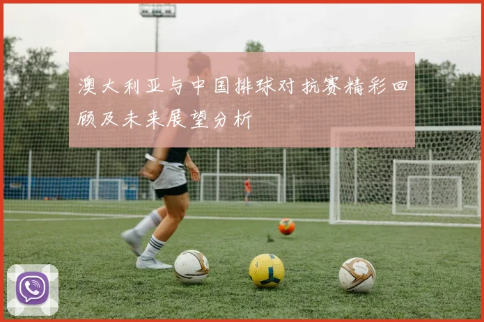 澳大利亚与中国排球对抗赛精彩回顾及未来展望分析