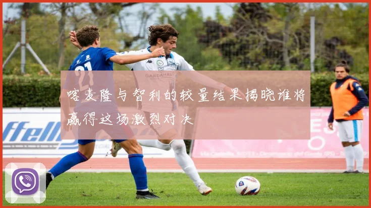 喀麦隆与智利的较量结果揭晓谁将赢得这场激烈对决