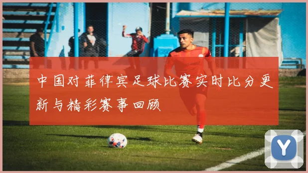 中国对菲律宾足球比赛实时比分更新与精彩赛事回顾
