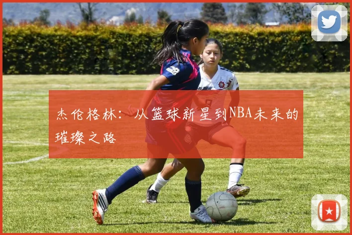 杰伦格林：从篮球新星到NBA未来的璀璨之路