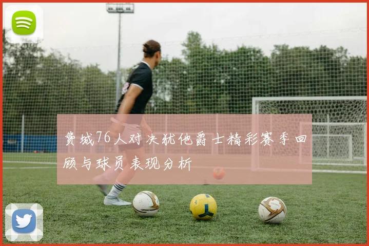 费城76人对决犹他爵士精彩赛季回顾与球员表现分析