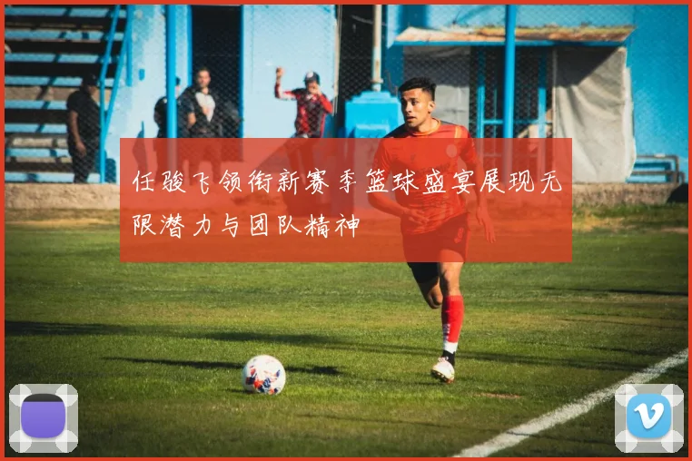任骏飞领衔新赛季篮球盛宴展现无限潜力与团队精神