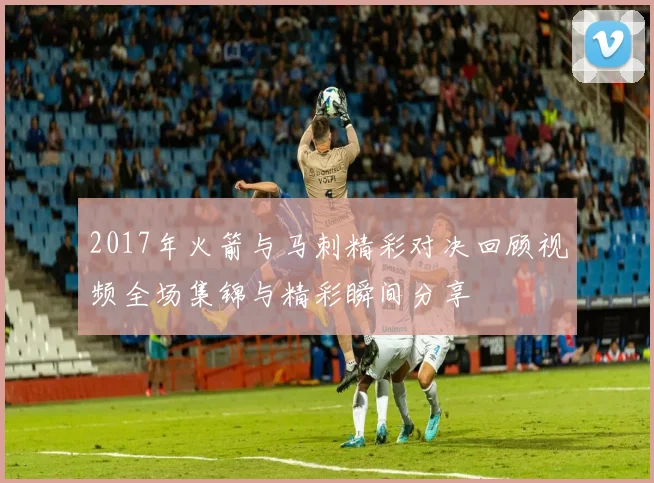 2017年火箭与马刺精彩对决回顾视频全场集锦与精彩瞬间分享