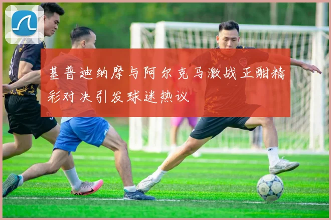 基普迪纳摩与阿尔克马激战正酣精彩对决引发球迷热议