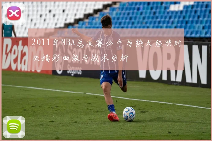 2011年NBA总决赛公牛与热火经典对决精彩回放与战术分析