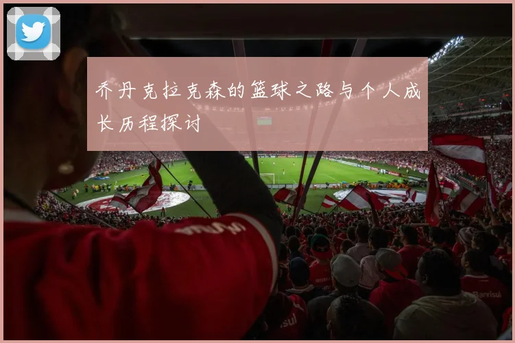 乔丹克拉克森的篮球之路与个人成长历程探讨