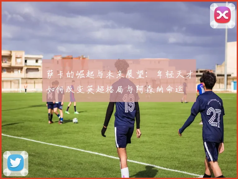 萨卡的崛起与未来展望：年轻天才如何改变英超格局与阿森纳命运