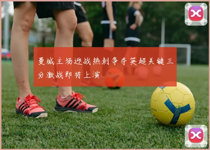 曼城主场迎战热刺争夺英超关键三分激战即将上演