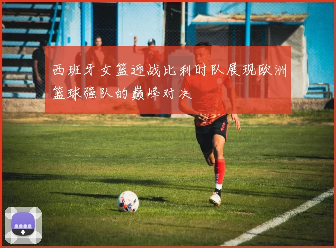 西班牙女篮迎战比利时队展现欧洲篮球强队的巅峰对决